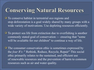 

To conserve habitat in terrestrial eco regions and 
stop deforestation is a goal widely shared by many groups with a 
wide variety of motivations. Use depleting resources efficiently.



To protect sea life from extinction due to overfishing is another 
commonly stated goal of conservation — ensuring that "some 
will be available for our children" to continue a way of life.



The consumer conservation ethic is sometimes expressed by 
the four R's: " Rethink, Reduce, Recycle, Repair" This social 
ethic primarily relates to the sustained, and efficient use 
of renewable resources and the prevention of harm to common 
resources such as air and water quality.

 