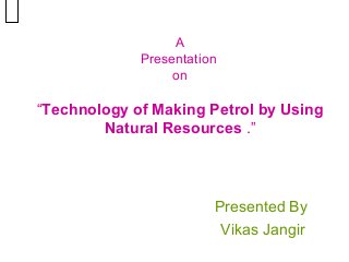 A
Presentation
on

“Technology of Making Petrol by Using
Natural Resources .”

Presented By
Vikas Jangir

 