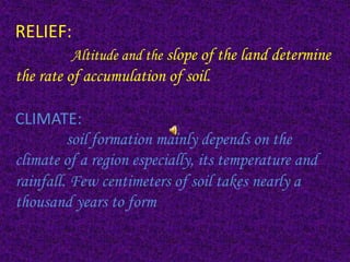 RELIEF:
Altitude and the slope of the land determine
the rate of accumulation of soil.
CLIMATE:
soil formation mainly depends on the
climate of a region especially, its temperature and
rainfall. Few centimeters of soil takes nearly a
thousand years to form
 