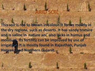 ARID SOIL
This soil is red to brown in colour. It forms mostly in
the dry regions, such as deserts. It has sandy texture
and is saline in nature and also lacks in humus and
moisture. Its fertility can be improved by use of
irrigation. It is mostly found in Rajasthan, Punjab
Haryana and Northern Gujarat.
 