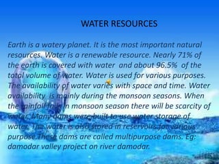 WATER RESOURCES
Earth is a watery planet. It is the most important natural
resources. Water is a renewable resource. Nearly 71% of
the earth is covered with water and about 96.5% of the
total volume of water. Water is used for various purposes.
The availability of water varies with space and time. Water
availability is mainly during the monsoon seasons. When
the rainfall fails in monsoon season there will be scarcity of
water. Many dams were built to use water storage of
water. The water is also stored in reservoirs for various
purpose.These dams are called multipurpose dams. Eg:
damodar valley project on river damodar.
 