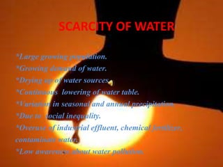 SCARCITY OF WATER
*Large growing population.
*Growing demand of water.
*Drying up of water sources.
*Continuous lowering of water table.
*Variation in seasonal and annual precipitation.
*Due to social inequality.
*Overuse of industrial effluent, chemical fertilizer,
contaminate water.
*Low awareness about water pollution.
 