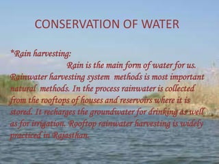 CONSERVATION OF WATER
*Rain harvesting:
Rain is the main form of water for us.
Rainwater harvesting system methods is most important
natural methods. In the process rainwater is collected
from the rooftops of houses and reservoirs where it is
stored. It recharges the groundwater for drinking as well
as for irrigation. Rooftop rainwater harvesting is widely
practiced in Rajasthan.
 