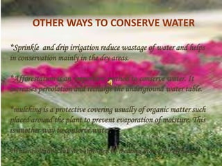 OTHER WAYS TO CONSERVE WATER
*Sprinkle and drip irrigation reduce wastage of water and helps
in conservation mainly in the dry areas.
*Afforestation is an important method to conserve water. It
increases percolation and recharge the underground water table.
*mulching is a protective covering usually of organic matter such
placed around the plant to prevent evaporation of moisture. This
is another way to conserve water.
*Water pollution can be controlled by treating industrial effluents.
 