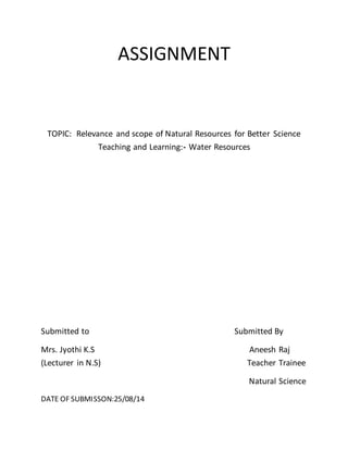 ASSIGNMENT 
TOPIC: Relevance and scope of Natural Resources for Better Science 
Teaching and Learning:- Water Resources 
Submitted to Submitted By 
Mrs. Jyothi K.S Aneesh Raj 
(Lecturer in N.S) Teacher Trainee 
Natural Science 
DATE OF SUBMISSON:25/08/14 
 