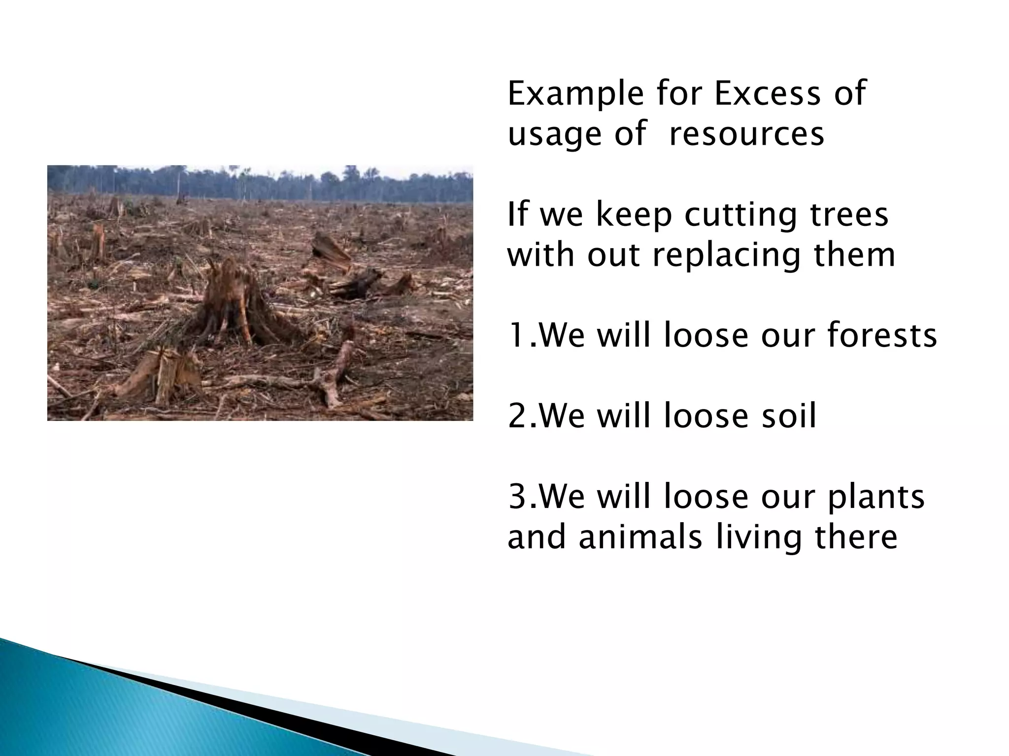 Example for Excess of
usage of resources
If we keep cutting trees
with out replacing them
1.We will loose our forests
2.We will loose soil
3.We will loose our plants
and animals living there
 