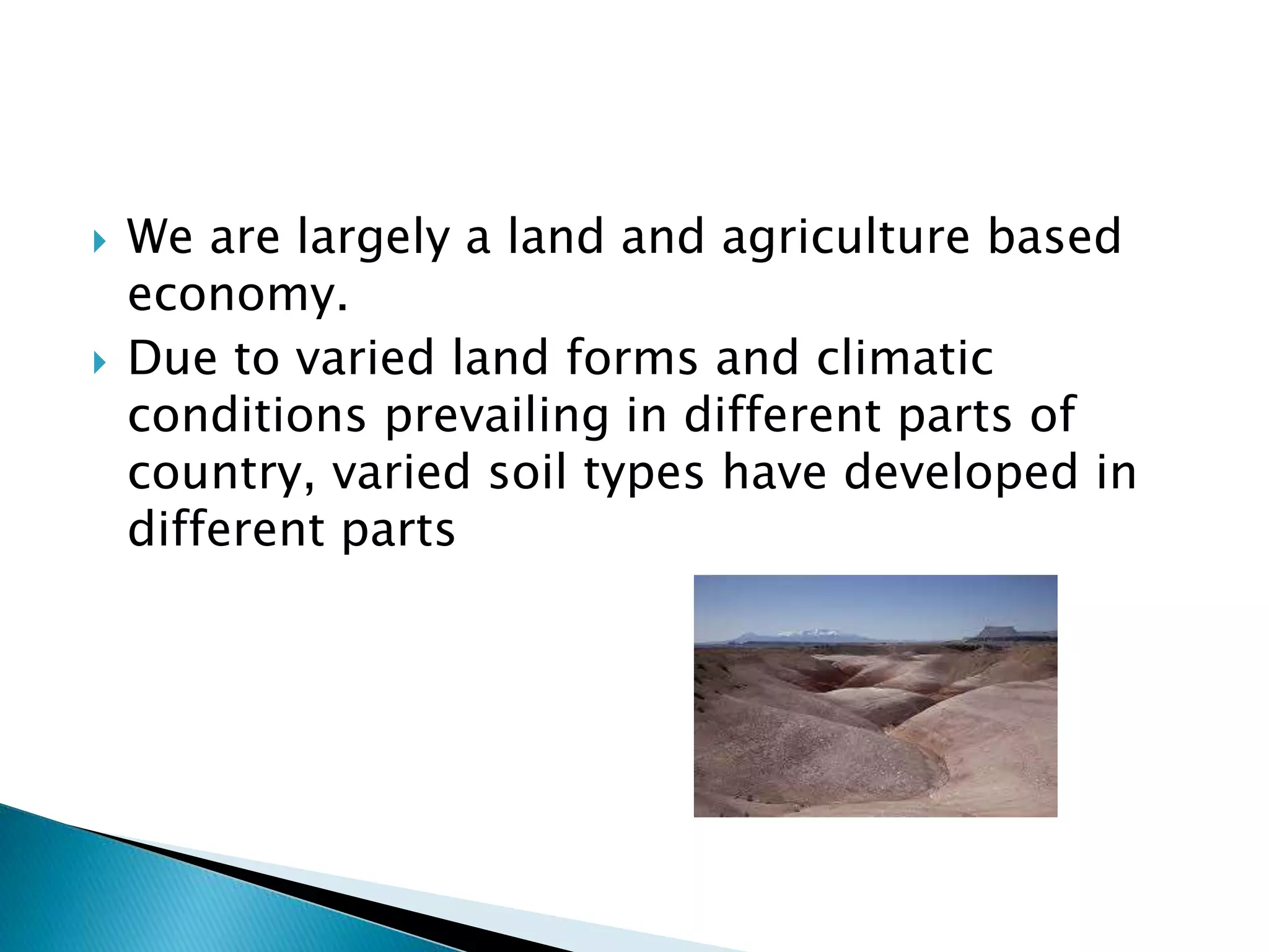  We are largely a land and agriculture based
economy.
 Due to varied land forms and climatic
conditions prevailing in different parts of
country, varied soil types have developed in
different parts
 