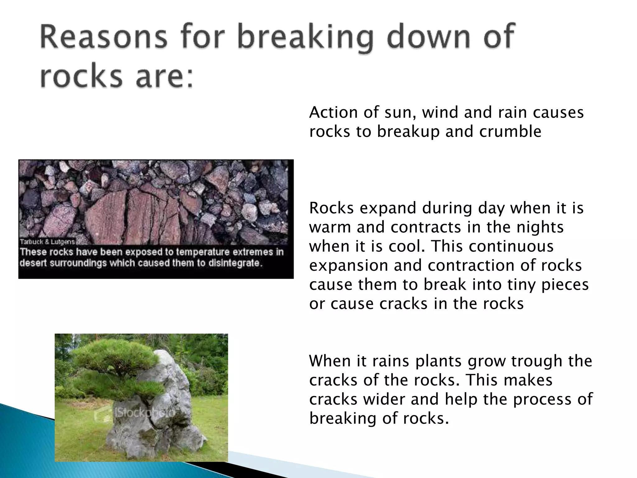 Action of sun, wind and rain causes
rocks to breakup and crumble
Rocks expand during day when it is
warm and contracts in the nights
when it is cool. This continuous
expansion and contraction of rocks
cause them to break into tiny pieces
or cause cracks in the rocks
When it rains plants grow trough the
cracks of the rocks. This makes
cracks wider and help the process of
breaking of rocks.
 