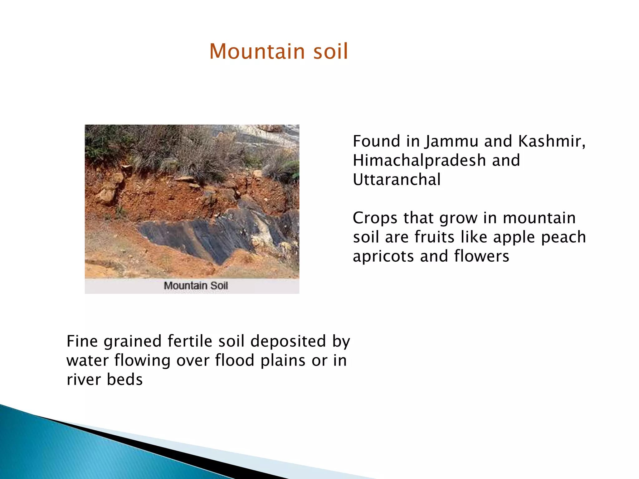 Mountain soil
Found in Jammu and Kashmir,
Himachalpradesh and
Uttaranchal
Crops that grow in mountain
soil are fruits like apple peach
apricots and flowers
Fine grained fertile soil deposited by
water flowing over flood plains or in
river beds
 
