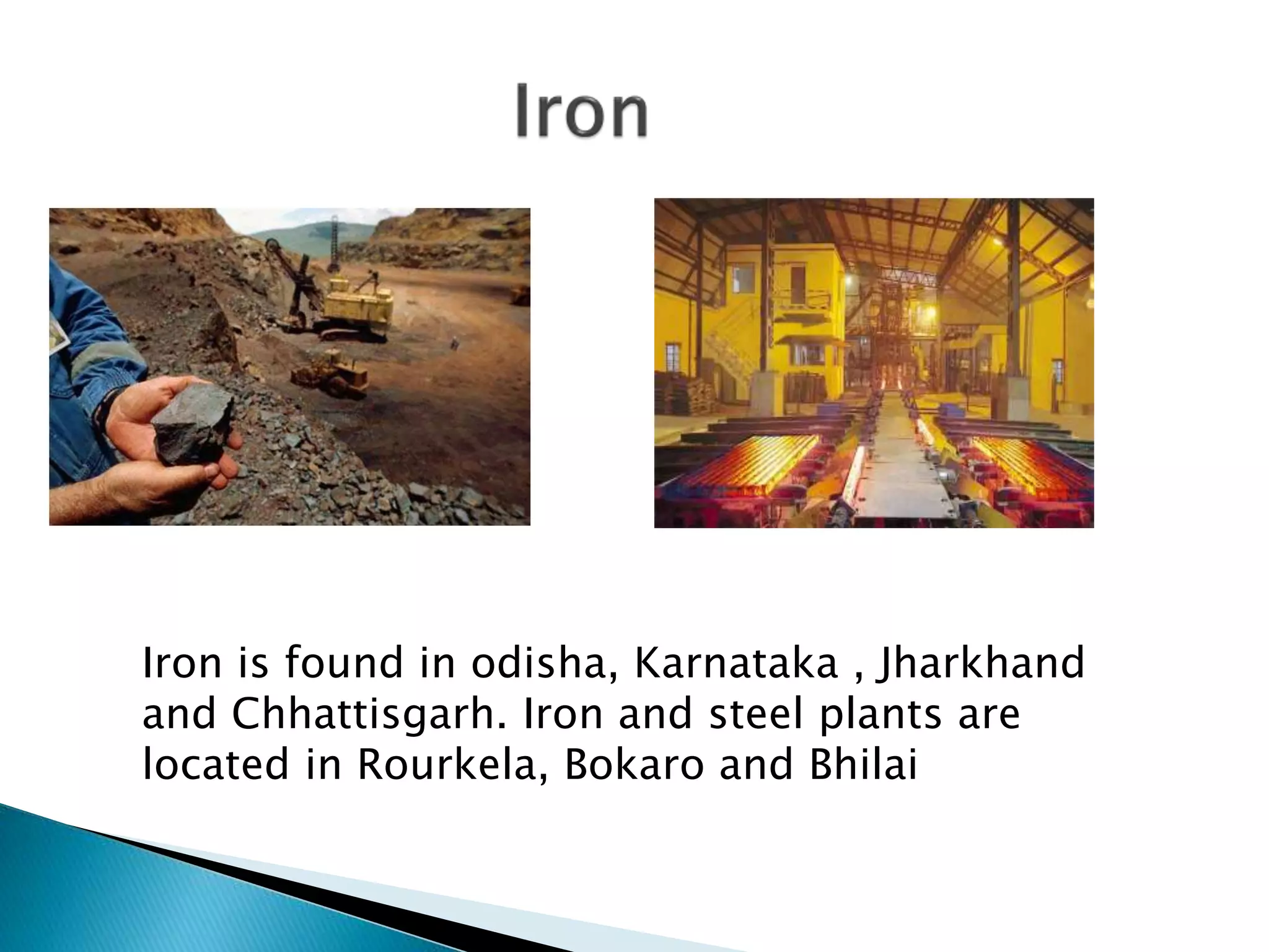 Iron is found in odisha, Karnataka , Jharkhand
and Chhattisgarh. Iron and steel plants are
located in Rourkela, Bokaro and Bhilai
 