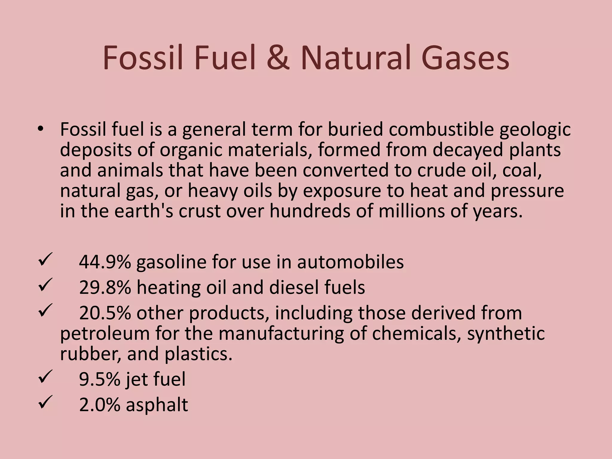 Fossil Fuel & Natural Gases
• Fossil fuel is a general term for buried combustible geologic
deposits of organic materials, formed from decayed plants
and animals that have been converted to crude oil, coal,
natural gas, or heavy oils by exposure to heat and pressure
in the earth's crust over hundreds of millions of years.
 44.9% gasoline for use in automobiles
 29.8% heating oil and diesel fuels
 20.5% other products, including those derived from
petroleum for the manufacturing of chemicals, synthetic
rubber, and plastics.
 9.5% jet fuel
 2.0% asphalt
 
