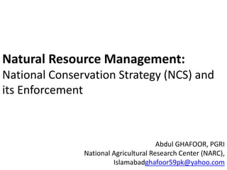Natural Resource Management:
National Conservation Strategy (NCS) and
its Enforcement
Abdul GHAFOOR, PGRI
National Agricultural Research Center (NARC),
Islamabadghafoor59pk@yahoo.com
 