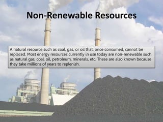 Non-Renewable Resources
A natural resource such as coal, gas, or oil that, once consumed, cannot be
replaced. Most energy resources currently in use today are non-renewable such
as natural gas, coal, oil, petroleum, minerals, etc. These are also known because
they take millions of years to replenish.
 