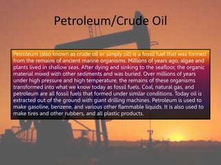 Petroleum/Crude Oil
Petroleum (also known as crude oil or simply oil) is a fossil fuel that was formed
from the remains of ancient marine organisms. Millions of years ago, algae and
plants lived in shallow seas. After dying and sinking to the seafloor, the organic
material mixed with other sediments and was buried. Over millions of years
under high pressure and high temperature, the remains of these organisms
transformed into what we know today as fossil fuels. Coal, natural gas, and
petroleum are all fossil fuels that formed under similar conditions. Today oil is
extracted out of the ground with giant drilling machines. Petroleum is used to
make gasoline, benzene, and various other flammable liquids. It is also used to
make tires and other rubbers, and all plastic products.
 