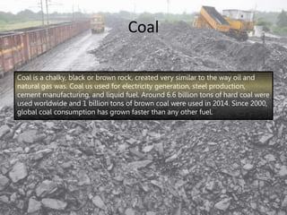 Coal
Coal is a chalky, black or brown rock, created very similar to the way oil and
natural gas was. Coal us used for electricity generation, steel production,
cement manufacturing, and liquid fuel. Around 6.6 billion tons of hard coal were
used worldwide and 1 billion tons of brown coal were used in 2014. Since 2000,
global coal consumption has grown faster than any other fuel.
 