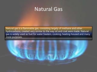 Natural Gas
Natural gas is a flammable gas, consisting largely of methane and other
hydrocarbons, created very similar to the way oil and coal were made. Natural
gas is widely used as fuel for water heaters, cooking, heating housed and many
more purposes.
 