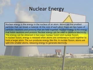 Nuclear Energy
Nuclear energy is the energy in the nucleus of an atom. Atoms are the smallest
particles that can break a material. At the core of each atom there are two types of
particles (neutrons and protons) that are held together. Nuclear energy is the energy
that holds neutrons and protons. Nuclear energy can be used to produce electricity.
This energy can be obtained in two ways: nuclear fusion and nuclear fission.
In nuclear fusion, energy is released when atoms are combined or fused together to
form a larger atom. The sun produces energy like this. In nuclear fission, atoms are
split into smaller atoms, releasing energy to generate electricity.
 
