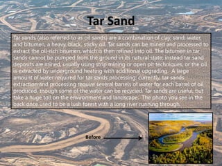 Tar Sand
Tar sands (also referred to as oil sands) are a combination of clay, sand, water,
and bitumen, a heavy, black, sticky oil. Tar sands can be mined and processed to
extract the oil-rich bitumen, which is then refined into oil. The bitumen in tar
sands cannot be pumped from the ground in its natural state; instead tar sand
deposits are mined, usually using strip mining or open pit techniques, or the oil
is extracted by underground heating with additional upgrading. A large
amount of water required for tar sands processing; currently, tar sands
extraction and processing require several barrels of water for each barrel of oil
produced, though some of the water can be recycled. Tar sands are useful, but
take a huge toll on the environment and landscape. The photo you see in the
back once used to be a lush forest with a long river running through.
Before
 