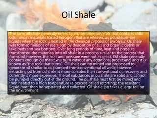 Oil Shale
The term oil shale generally refers to any sedimentary rock that contains solid
bituminous materials (called kerogen) that are released as petroleum-like
liquids when the rock is heated in the chemical process of pyrolysis. Oil shale
was formed millions of years ago by deposition of silt and organic debris on
lake beds and sea bottoms. Over long periods of time, heat and pressure
transformed the materials into oil shale in a process similar to the process that
forms oil; however, the heat and pressure were not as great. Oil shale generally
contains enough oil that it will burn without any additional processing, and it is
known as "the rock that burns". Oil shale can be mined and processed to
generate oil similar to oil pumped from conventional oil wells; however,
extracting oil from oil shale is more complex than conventional oil recovery and
currently is more expensive. The oil substances in oil shale are solid and cannot
be pumped directly out of the ground. The oil shale must first be mined and
then heated to a high temperature (a process called retorting); the resultant
liquid must then be separated and collected. Oil shale too takes a large toll on
the environment
 