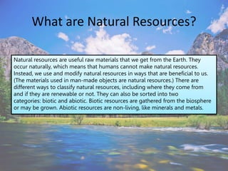 What are Natural Resources?
Natural resources are useful raw materials that we get from the Earth. They
occur naturally, which means that humans cannot make natural resources.
Instead, we use and modify natural resources in ways that are beneficial to us.
(The materials used in man-made objects are natural resources.) There are
different ways to classify natural resources, including where they come from
and if they are renewable or not. They can also be sorted into two
categories: biotic and abiotic. Biotic resources are gathered from the biosphere
or may be grown. Abiotic resources are non-living, like minerals and metals.
 