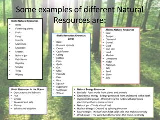 Some examples of different Natural
Resources are:Biotic Natural Resources
• Birds
• Flowering plants
• Fruits
• Fungi
• Insects
• Mammals
• Microbes
• Mosses
• Natural gas
• Petroleum
• Reptiles
• Shrubs
• Trees
• Worms
Biotic Resources Grown as
Crops
• Basil
• Brussels sprouts
• Carrot
• Cauliflower
• Celery
• Cotton
• Corn
• Garlic
• Oat
• Okra
• Peanuts
• Peas
• Rice
• Squash
• Sugarcane
• Sunflower
• Wheat
Biotic Resources in the Ocean
• Crustaceans and lobsters
• Fish
• Octopi
• Seaweed and kelp
• Shrimp
• Whales and dolphins
Abiotic Natural Resources
• Coal
• Copper
• Diamond
• Gravel
• Gold
• Iron Ore
• Lead
• Marble
• Limestone
• Nickel
• Platinum
• Salt
• Sand
• Silver
• Zinc
• Natural Energy Resources
• Biofuels - Fuels made from plants and animals
• Geothermal energy - Energy generated from and stored in the earth
• Hydroelectric power - Water drives the turbines that produce
electricity either in dams or tides
• Natural gas - This is a fossil fuel
• Nuclear energy - Created by splitting the atom
• Solar energy - The sun’s rays heat solar cells that make electricity
• Wind power - The wind turn the turbines that make electricity
 