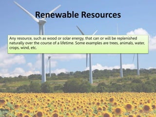 Renewable Resources
Any resource, such as wood or solar energy, that can or will be replenished
naturally over the course of a lifetime. Some examples are trees, animals, water,
crops, wind, etc.
 