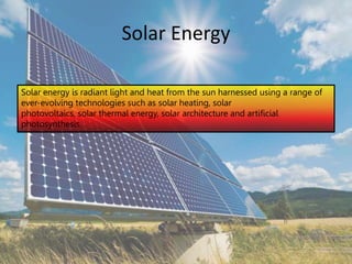Solar Energy
Solar energy is radiant light and heat from the sun harnessed using a range of
ever-evolving technologies such as solar heating, solar
photovoltaics, solar thermal energy, solar architecture and artificial
photosynthesis.
 