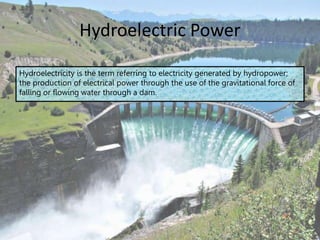 Hydroelectric Power
Hydroelectricity is the term referring to electricity generated by hydropower;
the production of electrical power through the use of the gravitational force of
falling or flowing water through a dam.
 