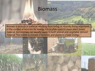Biomass
Biomass is biological material resulting from living, or recently living organisms.
In the context of biomass for energy this is often used to mean plant based
material, but biomass can equally apply to both animal and vegetable derived
material. The matter is burned in factories and plants to create energy.
 