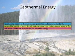 Geothermal Energy
Geothermal energy is thermal energy generated and stored in the Earth,
created by pumping water deep into the ground near hot rocks and magma. As
the water comes out as water vapor, it creates energy.
 