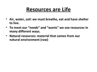 Resources are Life
• Air, water, soil: we must breathe, eat and have shelter
to live.
• To meet our “needs” and “wants” we use resources in
many different ways.
• Natural resources: material that comes from our
natural environment (raw)
 