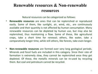 Renewable resources & Non-renewable
resources
Natural resources can be categorized as follows:
• Renewable resources are ones that can be replenished or reproduced
easily. Some of them, like sunlight, air, wind, etc., are continuously
available and their quantity is not affected by human consumption. Many
renewable resources can be depleted by human use, but may also be
replenished, thus maintaining a flow. Some of these, like agricultural
crops, take a short time for renewal; others, like water, take a
comparatively longer time, while still others, like forests, take even longer.
• Non-renewable resources are formed over very long geological periods.
Minerals and fossil fuels are included in this category. Since their rate of
formation is extremely slow, they cannot be replenished once they get
depleted. Of these, the metallic minerals can be re-used by recycling
them. But coal and petroleum cannot be recycled.
15
 