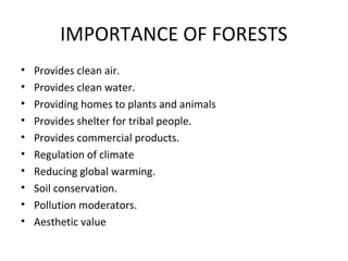 IMPORTANCE OF FORESTS
• Provides clean air.
• Provides clean water.
• Providing homes to plants and animals
• Provides shelter for tribal people.
• Provides commercial products.
• Regulation of climate
• Reducing global warming.
• Soil conservation.
• Pollution moderators.
• Aesthetic value
 