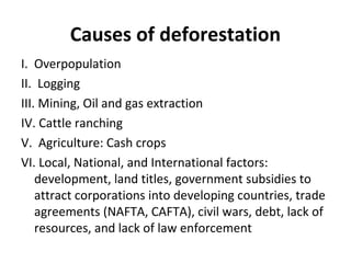Causes of deforestation
I. Overpopulation
II. Logging
III. Mining, Oil and gas extraction
IV. Cattle ranching
V. Agriculture: Cash crops
VI. Local, National, and International factors:
development, land titles, government subsidies to
attract corporations into developing countries, trade
agreements (NAFTA, CAFTA), civil wars, debt, lack of
resources, and lack of law enforcement
 