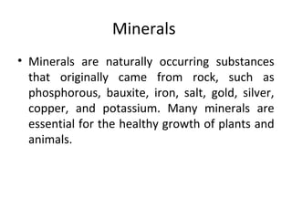 Minerals
• Minerals are naturally occurring substances
that originally came from rock, such as
phosphorous, bauxite, iron, salt, gold, silver,
copper, and potassium. Many minerals are
essential for the healthy growth of plants and
animals.
 