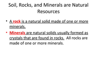 Soil, Rocks, and Minerals are Natural
Resources
• A rock is a natural solid made of one or more
minerals.
• Minerals are natural solids usually formed as
crystals that are found in rocks. All rocks are
made of one or more minerals.
 