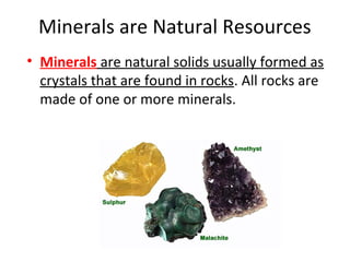 Minerals are Natural Resources
• Minerals are natural solids usually formed as
crystals that are found in rocks. All rocks are
made of one or more minerals.
 