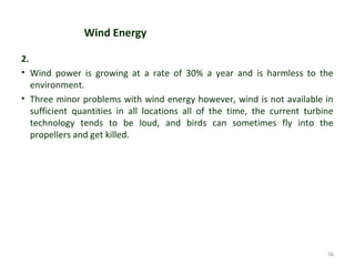 Wind Energy
2.
• Wind power is growing at a rate of 30% a year and is harmless to the
environment.
• Three minor problems with wind energy however, wind is not available in
sufficient quantities in all locations all of the time, the current turbine
technology tends to be loud, and birds can sometimes fly into the
propellers and get killed.
56
 