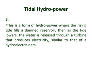 Tidal Hydro-power
5.
•This is a form of hydro-power where the rising
tide fills a damned reservoir, then as the tide
lowers, the water is released through a turbine
that produces electricity, similar to that of a
hydroelectric dam.
 
