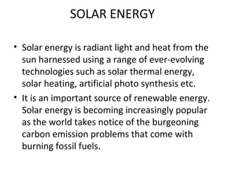 SOLAR ENERGY
• Solar energy is radiant light and heat from the
sun harnessed using a range of ever-evolving
technologies such as solar thermal energy,
solar heating, artificial photo synthesis etc.
• It is an important source of renewable energy.
Solar energy is becoming increasingly popular
as the world takes notice of the burgeoning
carbon emission problems that come with
burning fossil fuels.
 