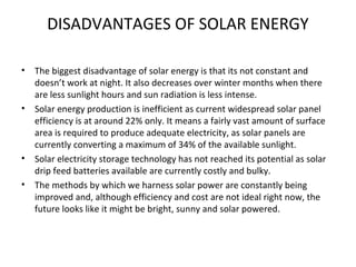 DISADVANTAGES OF SOLAR ENERGY
• The biggest disadvantage of solar energy is that its not constant and
doesn’t work at night. It also decreases over winter months when there
are less sunlight hours and sun radiation is less intense.
• Solar energy production is inefficient as current widespread solar panel
efficiency is at around 22% only. It means a fairly vast amount of surface
area is required to produce adequate electricity, as solar panels are
currently converting a maximum of 34% of the available sunlight.
• Solar electricity storage technology has not reached its potential as solar
drip feed batteries available are currently costly and bulky.
• The methods by which we harness solar power are constantly being
improved and, although efficiency and cost are not ideal right now, the
future looks like it might be bright, sunny and solar powered.
 