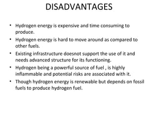 DISADVANTAGES
• Hydrogen energy is expensive and time consuming to
produce.
• Hydrogen energy is hard to move around as compared to
other fuels.
• Existing infrastructure doesnot support the use of it and
needs advanced structure for its functioning.
• Hydrogen being a powerful source of fuel , is highly
inflammable and potential risks are associated with it.
• Though hydrogen energy is renewable but depends on fossil
fuels to produce hydrogen fuel.
 
