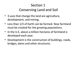 Section 1
Conserving Land and Soil
• 3 uses that change the land are agriculture,
development, and mining.
• Less than 1/3 of Earth can be farmed. New farmland
must be created for the growing populations.
• In the U.S. about a million hectares of farmland is
developed each year.
• Development is the construction of buildings, roads,
bridges, dams and other structures.
 