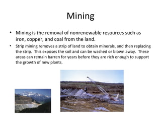 Mining
• Mining is the removal of nonrenewable resources such as
iron, copper, and coal from the land.
• Strip mining removes a strip of land to obtain minerals, and then replacing
the strip. This exposes the soil and can be washed or blown away. These
areas can remain barren for years before they are rich enough to support
the growth of new plants.
 