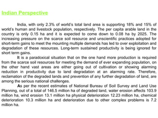 Indian Perspective
India, with only 2.3% of world’s total land area is supporting 18% and 15% of
world’s human and livestock population, respectively. The per capita arable land in the
country is only 0.15 ha and it is expected to come down to 0.08 ha by 2025. The
increasing pressure on the scarce soil resource and unscientific practices adopted for
short-term gains to meet the mounting multiple demands has led to over exploitation and
degradation of these resources. Long-term sustained productivity is being ignored for
short term gains.
It is a paradoxical situation that on the one hand more production is required
from the scarce soil resources for meeting the demand of ever expanding population, on
the other hand vast areas are either going out of cultivation or showing alarming
reduction in productivity due to land degradation at an alarming rate. Therefore,
reclamation of the degraded lands and prevention of any further degradation of land, are
among the serious national challenges.
As per the recent estimates of National Bureau of Soil Survey and Land Use
Planning, out of a total of 146.5 million ha of degraded land, water erosion affects 103.9
million ha, wind erosion 13.1 million ha physical deterioration 12.23 million ha, chemical
deterioration 10.3 million ha and deterioration due to other complex problems is 7.2
million ha.
 