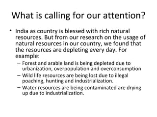 What is calling for our attention?
• India as country is blessed with rich natural
resources. But from our research on the usage of
natural resources in our country, we found that
the resources are depleting every day. For
example:
– Forest and arable land is being depleted due to
urbanization, overpopulation and overconsumption
– Wild life resources are being lost due to illegal
poaching, hunting and industrialization.
– Water resources are being contaminated are drying
up due to industrialization.
 