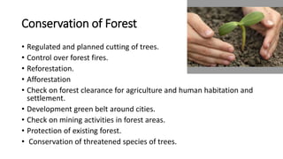 Conservation of Forest
• Regulated and planned cutting of trees.
• Control over forest fires.
• Reforestation.
• Afforestation
• Check on forest clearance for agriculture and human habitation and
settlement.
• Development green belt around cities.
• Check on mining activities in forest areas.
• Protection of existing forest.
• Conservation of threatened species of trees.
 