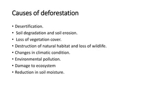 Causes of deforestation
• Desertification.
• Soil degradation and soil erosion.
• Loss of vegetation cover.
• Destruction of natural habitat and loss of wildlife.
• Changes in climatic condition.
• Environmental pollution.
• Damage to ecosystem
• Reduction in soil moisture.
 
