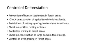 Control of Deforestation
• Prevention of human settlement in forest areas.
• Check on expansion of agriculture into forest lands.
• Prohibition of setting up of agriculture into forest lands.
• Check on reckless cutting of trees.
• Controlled mining in forest areas.
• Check on construction of large dams in forest areas.
• Control on over grazing in forest areas.
 
