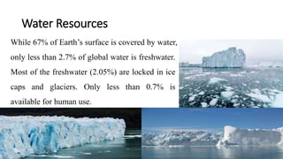 Water Resources
While 67% of Earth’s surface is covered by water,
only less than 2.7% of global water is freshwater.
Most of the freshwater (2.05%) are locked in ice
caps and glaciers. Only less than 0.7% is
available for human use.
 